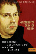 Arnulf Zitelmann: Wiederrufen kann ich nicht: Die Lebensgeschichte des Martin Luther
